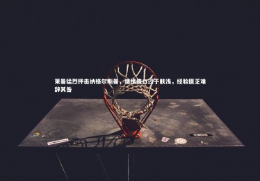 【28圈】莱曼猛烈抨击纳格尔斯曼，情绪借口过于肤浅，经验匮乏难辞其咎