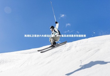 28圈官网：海港队卫冕创六大疯狂纪录，积分最高进球最多称霸联赛