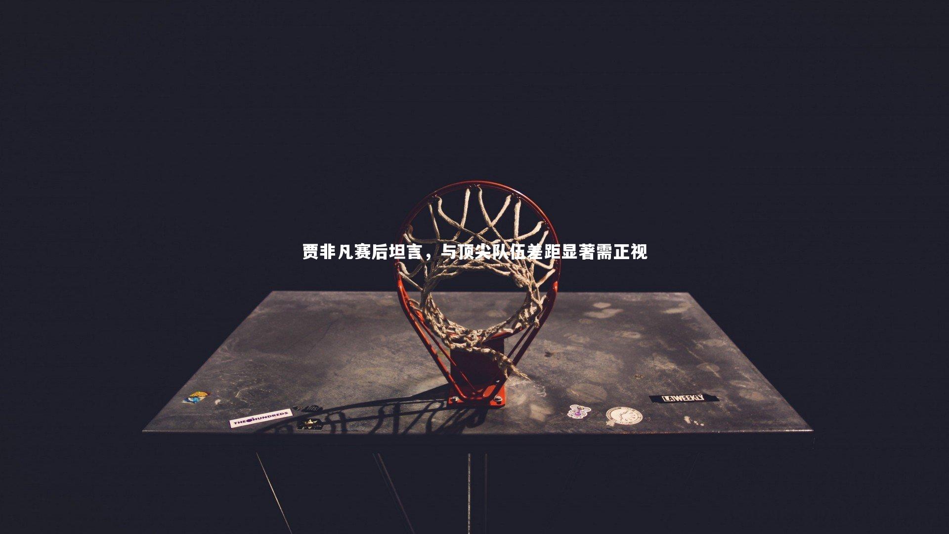 贾非凡赛后坦言，与顶尖队伍差距显著需正视