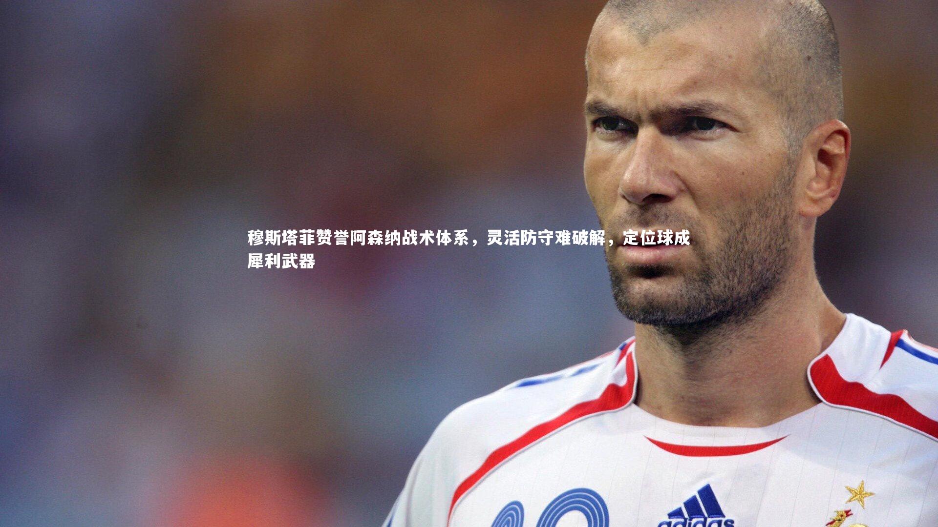 穆斯塔菲赞誉阿森纳战术体系，灵活防守难破解，定位球成犀利武器