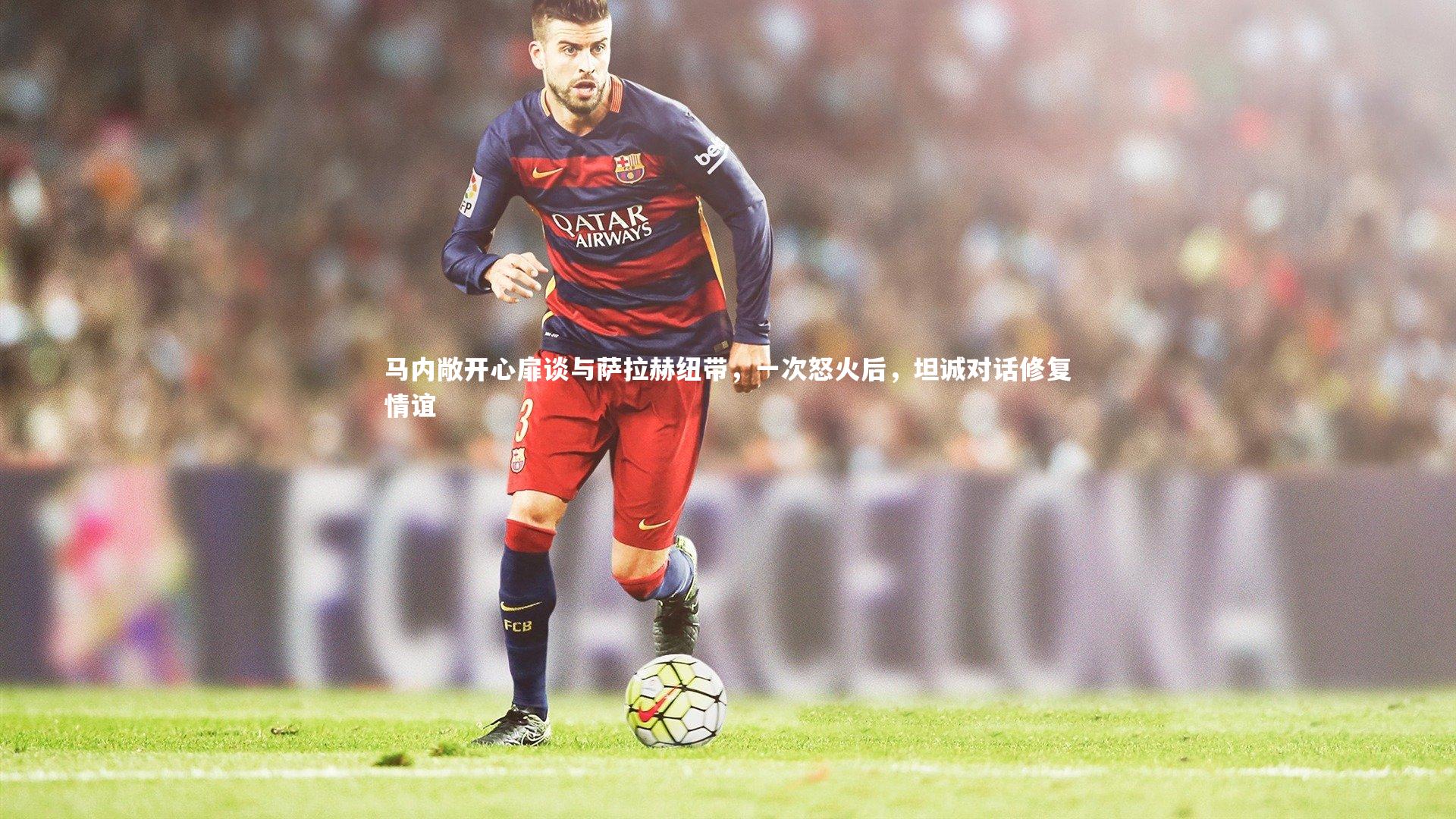 马内敞开心扉谈与萨拉赫纽带，一次怒火后，坦诚对话修复情谊